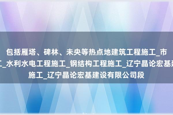包括雁塔、碑林、未央等热点地建筑工程施工_市政公用工程施工_水利水电工程施工_钢结构工程施工_辽宁晶论宏基建设有限公司段