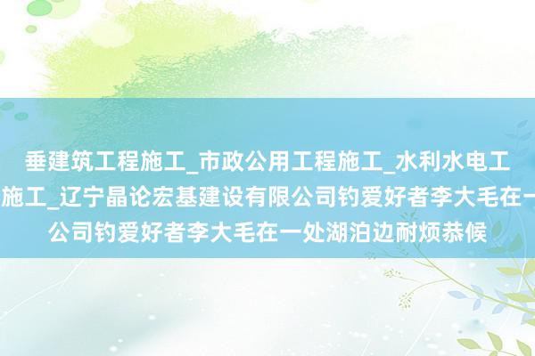 垂建筑工程施工_市政公用工程施工_水利水电工程施工_钢结构工程施工_辽宁晶论宏基建设有限公司钓爱好者李大毛在一处湖泊边耐烦恭候