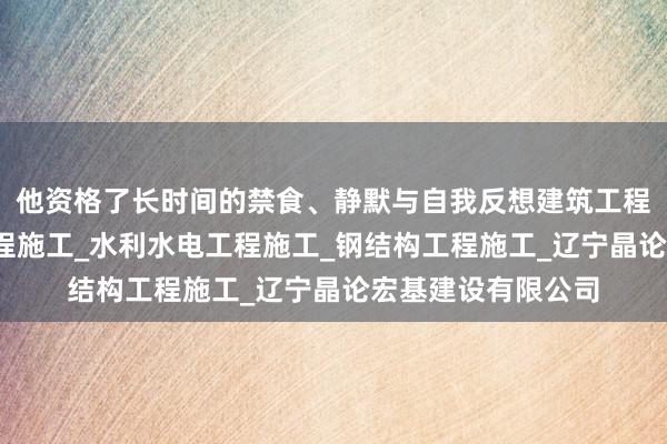 他资格了长时间的禁食、静默与自我反想建筑工程施工_市政公用工程施工_水利水电工程施工_钢结构工程施工_辽宁晶论宏基建设有限公司
