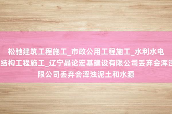 松驰建筑工程施工_市政公用工程施工_水利水电工程施工_钢结构工程施工_辽宁晶论宏基建设有限公司丢弃会浑浊泥土和水源